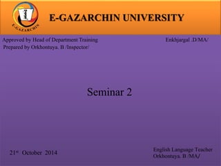 E-GAZARCHIN UNIVERSITY 
Approved by Head of Department Training Enkhjargal .D/MA/ 
Prepared by Orkhontuya. B /Inspector/ 
21st October 2014 
English Language Teacher 
Orkhontuya. B /MA/ 
Seminar 2 
 