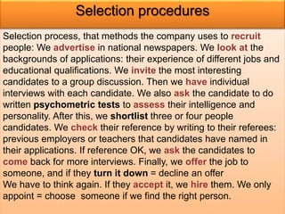 Selection procedures 
Selection process, that methods the company uses to recruit 
people: We advertise in national newspapers. We look at the 
backgrounds of applications: their experience of different jobs and 
educational qualifications. We invite the most interesting 
candidates to a group discussion. Then we have individual 
interviews with each candidate. We also ask the candidate to do 
written psychometric tests to assess their intelligence and 
personality. After this, we shortlist three or four people 
candidates. We check their reference by writing to their referees: 
previous employers or teachers that candidates have named in 
their applications. If reference OK, we ask the candidates to 
come back for more interviews. Finally, we offer the job to 
someone, and if they turn it down = decline an offer 
We have to think again. If they accept it, we hire them. We only 
appoint = choose someone if we find the right person. 
 