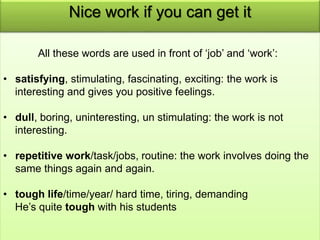 Nice work if you can get it 
All these words are used in front of ‘job’ and ‘work’: 
• satisfying, stimulating, fascinating, exciting: the work is 
interesting and gives you positive feelings. 
• dull, boring, uninteresting, un stimulating: the work is not 
interesting. 
• repetitive work/task/jobs, routine: the work involves doing the 
same things again and again. 
• tough life/time/year/ hard time, tiring, demanding 
He’s quite tough with his students 
 