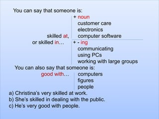 You can say that someone is: 
+ noun 
customer care 
electronics 
skilled at, computer software 
or skilled in… + - ing 
communicating 
using PCs 
working with large groups 
You can also say that someone is: 
good with… computers 
figures 
people 
a) Christina’s very skilled at work. 
b) She’s skilled in dealing with the public. 
c) He’s very good with people. 
 