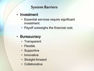 System Barriers
• Investment
• Essential services require significant
investment.
• Payoff outweighs the financial cost.
• Bureaucracy
• Transparent
• Flexible
• Supportive
• Innovative
• Straight-forward
• Collaborative
 