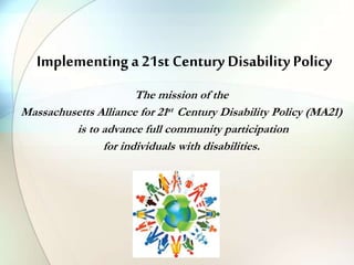 Implementing a 21st Century Disability Policy
The mission of the
Massachusetts Alliance for 21st Century Disability Policy (MA21)
is to advance full community participation
for individuals with disabilities.
 