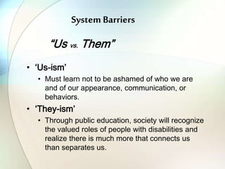System Barriers
“Us vs. Them”
• ‘Us-ism’
• Must learn not to be ashamed of who we are
and of our appearance, communication, or
behaviors.
• ‘They-ism’
• Through public education, society will recognize
the valued roles of people with disabilities and
realize there is much more that connects us
than separates us.
 