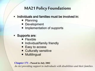 MA21 Policy Foundations
 Individuals and families must be involved in:
● Planning
● Development
● Implementation of supports
 Supports are:
● Flexible
● Individual/family friendly
● Easy to access
● Culturally sensitive
● Multilingual
Chapter 171 - Passed in July 2002
An Act providing support to individuals with disabilities and their families.
 