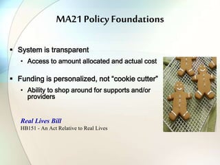 MA21 Policy Foundations
 System is transparent
• Access to amount allocated and actual cost
 Funding is personalized, not “cookie cutter”
• Ability to shop around for supports and/or
providers
Real Lives Bill
HB151 - An Act Relative to Real Lives
 