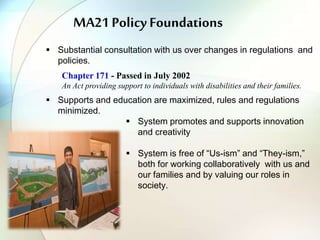 MA21 Policy Foundations
 Substantial consultation with us over changes in regulations and
policies.
Chapter 171 - Passed in July 2002
An Act providing support to individuals with disabilities and their families.
 Supports and education are maximized, rules and regulations
minimized.
 System promotes and supports innovation
and creativity
 System is free of “Us-ism” and “They-ism,”
both for working collaboratively with us and
our families and by valuing our roles in
society.
 