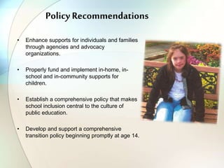Policy Recommendations
• Enhance supports for individuals and families
through agencies and advocacy
organizations.
• Properly fund and implement in-home, in-
school and in-community supports for
children.
• Establish a comprehensive policy that makes
school inclusion central to the culture of
public education.
• Develop and support a comprehensive
transition policy beginning promptly at age 14.
 