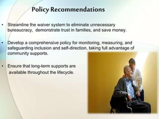 Policy Recommendations
• Streamline the waiver system to eliminate unnecessary
bureaucracy, demonstrate trust in families, and save money.
• Develop a comprehensive policy for monitoring, measuring, and
safeguarding inclusion and self-direction, taking full advantage of
community supports.
• Ensure that long-term supports are
available throughout the lifecycle.
 