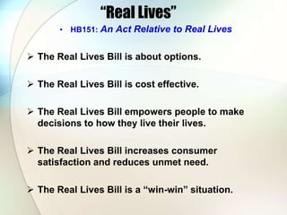 “Real Lives”
• HB151: An Act Relative to Real Lives
 The Real Lives Bill is about options.
 The Real Lives Bill is cost effective.
 The Real Lives Bill empowers people to make
decisions to how they live their lives.
 The Real Lives Bill increases consumer
satisfaction and reduces unmet need.
 The Real Lives Bill is a “win-win” situation.
 