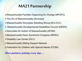 MA21 Partnership
Massachusetts Families Organizing for Change (MFOFC)
The Arc of Massachusetts (Arcmass)
Massachusetts Advocates Standing Strong (M.A.S.S.)
 Massachusetts Developmental Disabilities Council (MDDC)
Advocates for Autism of Massachusetts (AFAM)
Massachusetts Down Syndrome Congress (MDSC)
Disability Law Center (DLC)
Massachusetts Sibling Support Network
Federation for Children with Special Needs (FCSN)
More partners joining every day…
 