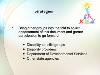 Strategies
1. Bring other groups into the fold to solicit
endorsement of this document and garner
participation to go forward.
● Disability-specific groups
● Disability providers
● Department of Developmental Services
● Other state agencies
 