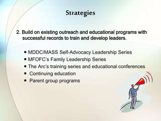 Strategies
2. Build on existing outreach and educational programs with
successful records to train and develop leaders.
● MDDC/MASS Self-Advocacy Leadership Series
● MFOFC’s Family Leadership Series
● The Arc’s training series and educational conferences
● Continuing education
● Parent group programs
 