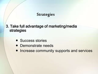 Strategies
3. Take full advantage of marketing/media
strategies
● Success stories
● Demonstrate needs
● Increase community supports and services
 