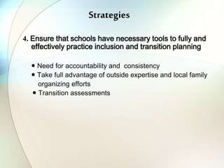 Strategies
4. Ensure that schools have necessary tools to fully and
effectively practice inclusion and transition planning
● Need for accountability and consistency
● Take full advantage of outside expertise and local family
organizing efforts
● Transition assessments
 