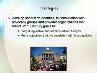 Strategies
5. Develop short-term priorities, in consultation with
advocacy groups and provider organizations that
reflect 21st Century goals to:
● Target legislative and administrative changes
● Fund objectives that are consistent with these policies
 
