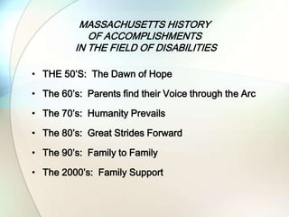 MASSACHUSETTS HISTORY
OF ACCOMPLISHMENTS
IN THE FIELD OF DISABILITIES
• THE 50’S: The Dawn of Hope
• The 60’s: Parents find their Voice through the Arc
• The 70’s: Humanity Prevails
• The 80’s: Great Strides Forward
• The 90’s: Family to Family
• The 2000’s: Family Support
 