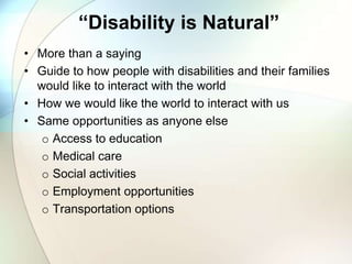 “Disability is Natural”
• More than a saying
• Guide to how people with disabilities and their families
would like to interact with the world
• How we would like the world to interact with us
• Same opportunities as anyone else
o Access to education
o Medical care
o Social activities
o Employment opportunities
o Transportation options
 