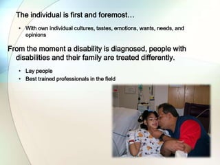 The individual is first and foremost…
• With own individual cultures, tastes, emotions, wants, needs, and
opinions
From the moment a disability is diagnosed, people with
disabilities and their family are treated differently.
• Lay people
• Best trained professionals in the field
 
