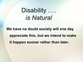 Disability ….
is Natural
We have no doubt society will one day
appreciate this, but we intend to make
it happen sooner rather than later.
 