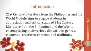 Introduction
21st Century Literature from the Philippines and the
World Module aims to engage students in
appreciation and critical study of 21st Century
Literature from the Philippines and the World,
encompassing their various dimensions, genres,
elements, structures, contexts, and traditions.
 