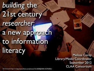 building the
21st century
researcher:
a new approach
to information
literacy                                                                                 Melissa Corey
                                                                             Library/Media Coordinator
                                                                                       September 2012
                                                                                     CLAA Consortium
CC-licensed image via http://www.ﬂickr.com/photos/71615838@N00/1427920061/
 
