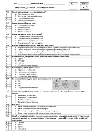 Дата ___ ___ _______ Фамилия Имя _________________________                Оценка        Баллов

       Тест по физике для 8 класса Тема: Строение атомов                                         /11
№1    Какие частицы входят в состав ядра атома?
а         а. Протоны и электроны
б         б. Электроны, протоны, нейтроны
в         в. Протоны и нейтроны
г         г. Нейтроны и электроны
№2    Какие частицы образуют атом?
а         а. Протоны и электроны
б         б. Ядро и протоны
в         в. Ядро и нейтроны
г         г. Ядро и электроны
№3    Каков знак заряда ядра? Всего атома?
а         а. Положительный; отрицательный
б         б. Положительный; атом нейтрален
в         в. Положительный; положительный
г         г. Отрицательный; атом нейтрален
№4    Каковы знаки зарядов протона, нейтрона, электрона?
а         а. У протона положительный; нейтрон не имеет заряда; у электрона отрицательный
б         б. Протон и нейтрон не имеют заряда; заряд электрона отрицательный
в         в. У протона положительный; у нейтрона и электрона отрицательный
г         г. У протона отрицательный; нейтрон не имеет заряда; у электрона положительный
№5    Какая из частиц, входящих в состав атома, обладает наименьшей массой?
а         а. Протон
б         б. Электрон
в         в. Нейтрон
г         г. Среди ответов нет верного
№6    Каких частиц в атоме равное число?
а         а. Протонов и нейтронов
б         б. Нейтронов и электронов
в         в. Протонов и электронов
г         г. Среди ответов нет верного
№7    На каком рисунке модель атома Бора изображена правильно?
а         а. №1
б         б. №2
в         в. №3
г         г. Среди ответов нет верного
№8    Известно, что в ядре атома находится 7 частиц, из которых 3 – протоны. Сколько в атоме других
      частиц?
а         а. 4 нейтрона, 4 электрона
б         б. 4 нейтрона, 7 электронов
в         в. 4 нейтрона, 3 электрона
г         г. Среди ответов нет верного
№9    Ион – это …
а         а. Атом, потерявший один или несколько электронов
б         б. Атом, присоединивший к себе электрон
в         в. Атом, в ядре которого нейтронов больше, чем протонов
г         г. Атом, в ядре которого нейтронов меньше, чем протонов
№10   Какой из четырех атомов стал положительным ионом, если в их ядрах находятся по 10 протонов, а
      число электронов у них разное: у первого 12 электронов, у второго 11, у третьего 10, у четвёртого 9
      электронов?
а        а. Первый
б        б. Второй
в        в. Третий
г        г. Четвёртый
 