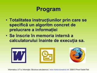 Program Totalitatea instrucţiunilor prin care se specifică un algoritm concret de prelucrare a informaţiei Se înscrie în memoria internă a calculatorului înainte de execuţia sa.  