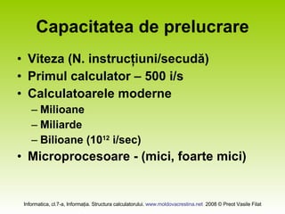 Capacitatea de prelucrare Viteza (N. instrucţiuni/secudă) Primul calculator – 500 i/s Calculatoarele moderne Milioane  Miliarde Bilioane (10 12  i/sec) Microprocesoare - (mici, foarte mici) 