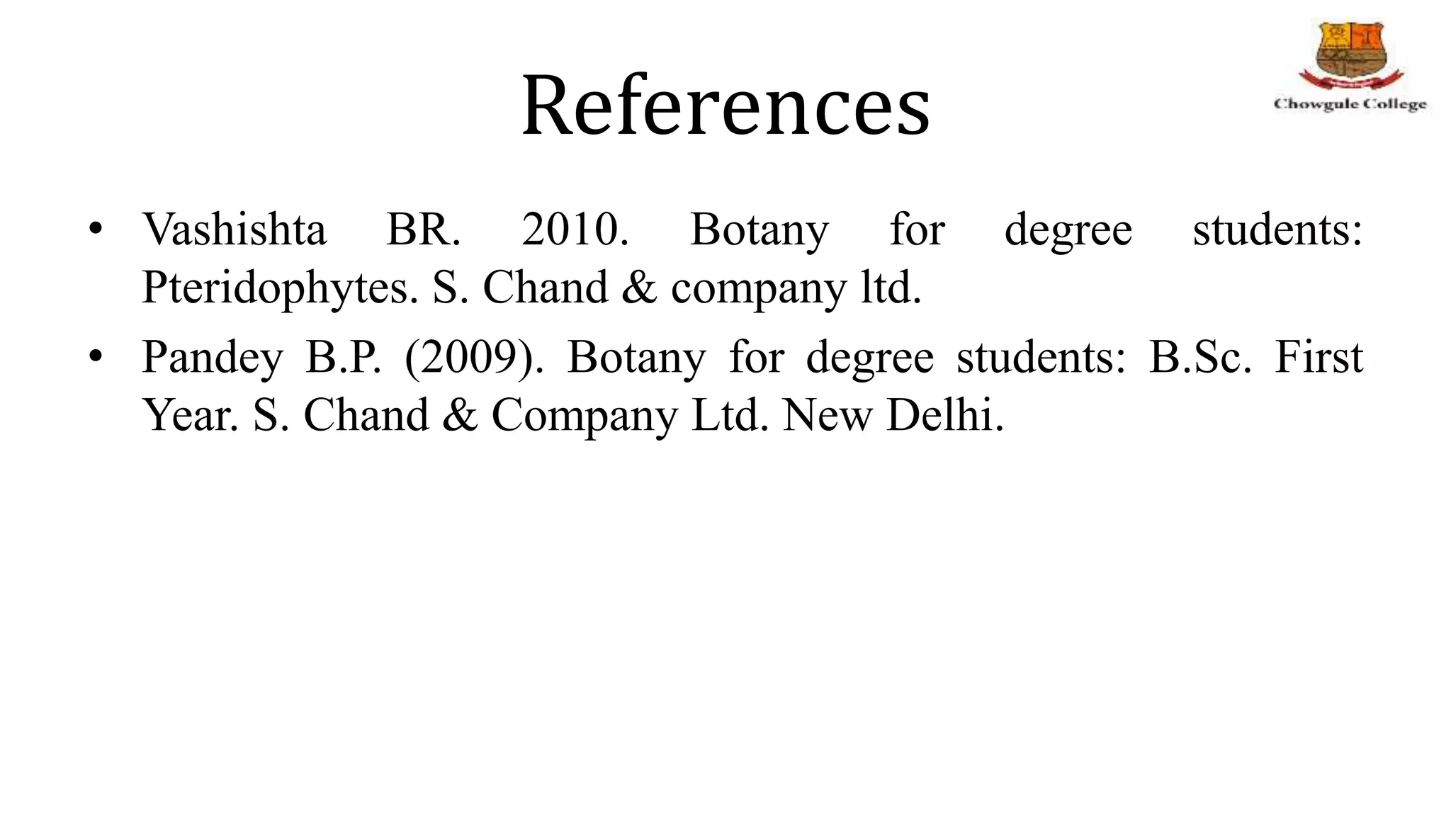 References
• Vashishta BR. 2010. Botany for degree students:
Pteridophytes. S. Chand & company ltd.
• Pandey B.P. (2009). Botany for degree students: B.Sc. First
Year. S. Chand & Company Ltd. New Delhi.
 