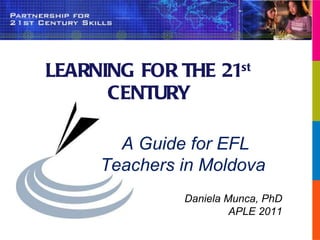 LEARNING FOR THE 21 st  CENTURY A Guide for EFL Teachers in Moldova  Daniela Munca, PhD APLE 2011 