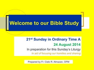 Welcome to our Bible Study
21st Sunday in Ordinary Time A
24 August 2014
In preparation for this Sunday’s Liturgy
In aid of focusing our homilies and sharing
Prepared by Fr. Cielo R. Almazan, OFM
 