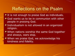 Reflections on the Psalm
It is not enough to praise God as individuals.
God wants us to be in communion with other
people in praising God.
Individualism is not allowed in an organized
religion.
When nations worship the same God together
and always, wars stop.
When we praise God, we acknowledge his
kindness and fidelity.
 