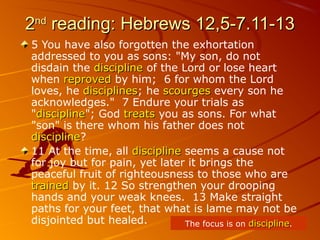 22ndnd
reading: Hebrews 12,5-7.11-13reading: Hebrews 12,5-7.11-13
5 You have also forgotten the exhortation
addressed to you as sons: "My son, do not
disdain the disciplinediscipline of the Lord or lose heart
when reprovedreproved by him; 6 for whom the Lord
loves, he disciplinesdisciplines; he scourgesscourges every son he
acknowledges." 7 Endure your trials as
"disciplinediscipline"; God treatstreats you as sons. For what
"son" is there whom his father does not
disciplinediscipline?
11 At the time, all disciplinediscipline seems a cause not
for joy but for pain, yet later it brings the
peaceful fruit of righteousness to those who are
trainedtrained by it. 12 So strengthen your drooping
hands and your weak knees. 13 Make straight
paths for your feet, that what is lame may not be
disjointed but healed. The focus is on disciplinediscipline.
 
