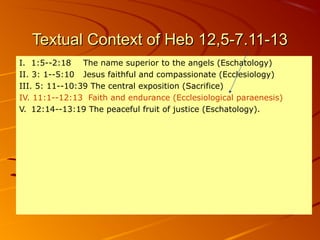Textual Context of Heb 12,5-7.11-13Textual Context of Heb 12,5-7.11-13
I. 1:5--2:18 The name superior to the angels (Eschatology)
II. 3: 1--5:10 Jesus faithful and compassionate (Ecclesiology)
III. 5: 11--10:39 The central exposition (Sacrifice)
IV. 11:1--12:13 Faith and endurance (Ecclesiological paraenesis)
V. 12:14--13:19 The peaceful fruit of justice (Eschatology).
 