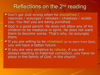 Reflections on the 2Reflections on the 2ndnd
readingreading
Don’t get God wrong when heDon’t get God wrong when he disciplinesdisciplines //
reproves / scourges / rebukes / chastises / scoldsreproves / scourges / rebukes / chastises / scolds
you. You feel you are being punished.you. You feel you are being punished.
God is a good parent. He does not allow any of hisGod is a good parent. He does not allow any of his
children to be mediocre in spirit. He does not wantchildren to be mediocre in spirit. He does not want
them to become worse. That’s why, he scourgesthem to become worse. That’s why, he scourges
them.them.
If you are willing to beIf you are willing to be chastisedchastised (or to learn from God),(or to learn from God),
you will have a better future.you will have a better future.
If you are very sensitive toIf you are very sensitive to rebukerebuke, if you are, if you are
always reacting to fraternal correction, you have noalways reacting to fraternal correction, you have no
place in the family of God, in the church.place in the family of God, in the church.
 