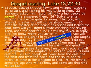 Gospel reading: Luke 13,22-30Gospel reading: Luke 13,22-30
22 Jesus passed through towns and villages, teaching
as he went and making his way to Jerusalem. 23
Someone asked him, "Lord, will only a few people be
savedsaved?" He answered them, 24 "Strive to enter
through the narrow gate, for many, I tell you, will
attempt to enter but will not be strong enough. 25
After the master of the house has arisen and locked the
door, then will you stand outside knocking and saying,
'Lord, open the door for us.' He will say to you in reply,
'I do not know where you are from.' 26 And you will
say, 'We ate and drank in your company and you taught
in our streets.' 27 Then he will say to you, 'I do not
know where (you) are from. Depart from me, all you
evildoers!' 28 And there will be wailing and grinding of
teeth when you see Abraham, Isaac, and Jacob and all
the prophets in the kingdom of God and you yourselves
cast out. 29 And people will come from the east and
the west and from the north and the south and will
recline at table in the kingdom of God. 30 For behold,
some are last who will be first, and some are first who
will be last."
The focus is on salvation
salvation.
 