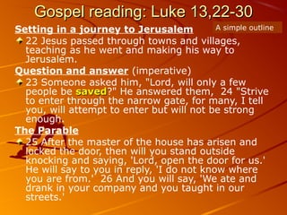 Gospel reading: Luke 13,22-30Gospel reading: Luke 13,22-30
Setting in a journey to Jerusalem
22 Jesus passed through towns and villages,
teaching as he went and making his way to
Jerusalem.
Question and answer (imperative)
23 Someone asked him, "Lord, will only a few
people be savedsaved?" He answered them, 24 "Strive
to enter through the narrow gate, for many, I tell
you, will attempt to enter but will not be strong
enough.
The Parable
25 After the master of the house has arisen and
locked the door, then will you stand outside
knocking and saying, 'Lord, open the door for us.'
He will say to you in reply, 'I do not know where
you are from.' 26 And you will say, 'We ate and
drank in your company and you taught in our
streets.'
A simple outline
 