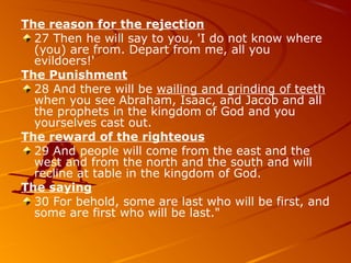 The reason for the rejection
27 Then he will say to you, 'I do not know where
(you) are from. Depart from me, all you
evildoers!'
The Punishment
28 And there will be wailing and grinding of teeth
when you see Abraham, Isaac, and Jacob and all
the prophets in the kingdom of God and you
yourselves cast out.
The reward of the righteous
29 And people will come from the east and the
west and from the north and the south and will
recline at table in the kingdom of God.
The saying
30 For behold, some are last who will be first, and
some are first who will be last."
 