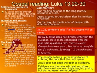 Gospel reading: Luke 13,22-30Gospel reading: Luke 13,22-30Setting in a journey to
Jerusalem
22 Jesus passed through
towns and villages, teaching
as he went and making his
way to Jerusalem.
Question and answer
(imperative)
23 Someone asked him,
"Lord, will only a few people
be savedsaved?" He answered
them, 24 "Strive to enter
through the narrow gate, for
many, I tell you, will attempt
to enter but will not be
strong enough.
The Parable
25 After the master of the
house has arisen and locked
the door, then will you stand
outside knocking and saying,
'Lord, open the door for us.'
He will say to you in reply, 'I
do not know where you are
from.' 26 And you will say,
'We ate and drank in your
company and you taught in
our streets.'
Commentary
Our reading belongs to the long journey
narrative of Luke.
Jesus is going to Jerusalem after his ministry
in Galilee.
On the way, he meets a lot of people with
different concerns.
In v.23, someone asks if a few people will be
saved.
In v.24, Jesus does not directly entertain the
question. He is more concerned with the
man who questions him. “Strive to enter
through the narrow gate… You better be one of the
few if it is the case. Be strong.” It is not that easy
to be saved.
The parable follows up the importance of
entering the door that the Lord opens.
Jesus does not open the door to evildoers.
Evildoers are the ones who eat and drink
with Jesus and are seemingly taught by him,
but do not learn how to do good.
 