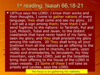 11stst
reading: Isaiah 66,18-21reading: Isaiah 66,18-21
18Thus says the LORD: I know their works and
their thoughts, I come to gather nations of every
language; they shall come and see my glory. 19
I will set a sign among them; from them I will
send fugitives to the nations: to Tarshish, Put and
Lud, Mosoch, Tubal and Javan, to the distant
coastlands that have never heard of my fame, or
seen my glory; and they shall proclaim my glory
among the nations. 20 They shall bring all your
brethren from all the nations as an offering to the
LORD, on horses and in chariots, in carts, upon
mules and dromedaries, to Jerusalem, my holy
mountain, says the LORD, just as the Israelites
bring their offering to the house of the LORD in
clean vessels. 21 Some of these I will take as
priests and Levites, says the LORD.
The focus is on gathering the nations..
 