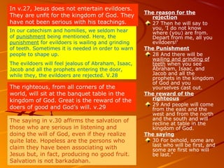 The reason for the
rejection
27 Then he will say to
you, 'I do not know
where (you) are from.
Depart from me, all you
evildoers!'
The Punishment
28 And there will be
wailing and grinding of
teeth when you see
Abraham, Isaac, and
Jacob and all the
prophets in the kingdom
of God and you
yourselves cast out.
The reward of the
righteous
29 And people will come
from the east and the
west and from the north
and the south and will
recline at table in the
kingdom of God.
The saying
30 For behold, some are
last who will be first, and
some are first who will
be last."
In v.27, Jesus does not entertain evildoers.
They are unfit for the kingdom of God. They
have not been serious with his teachings.
In our catechism and homilies, we seldom hear
of punishment being mentioned. Here, the
punishment for evildoers is wailing and grinding
of teeth. Sometimes it is needed in order to warn
people to shape up.
The evildoers will feel jealous of Abraham, Isaac,
Jacob and all the prophets entering the door,
while they, the evildoers are rejected. V.28
The righteous, from all corners of the
world, will sit at the banquet table in the
kingdom of God. Great is the reward of the
doers of good and God’s will. v.29
The saying in v.30 affirms the salvation of
those who are serious in listening and
doing the will of God, even if they realize
quite late. Hopeless are the persons who
claim they have been associating with
Jesus but, in fact, producing no good fruit.
Salvation is not barkadahan.
 