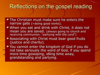 Reflections on the gospel readingReflections on the gospel reading
The Christian must make sure he enters theThe Christian must make sure he enters the
narrow gatenarrow gate (=doing good works).(=doing good works).
When you eat and drink with Christ, it does notWhen you eat and drink with Christ, it does not
mean you are saved.mean you are saved. (always going to church and(always going to church and
receiving communion, “partying with the Lord”)receiving communion, “partying with the Lord”)
Associating with Christ must bear good fruitsAssociating with Christ must bear good fruits
(justice and charity).(justice and charity).
You cannot enter the kingdom of God if you doYou cannot enter the kingdom of God if you do
not take seriously the word of God, if you spendnot take seriously the word of God, if you spend
more time gossiping, idling time away,more time gossiping, idling time away,
grandstanding and partying.grandstanding and partying.
 