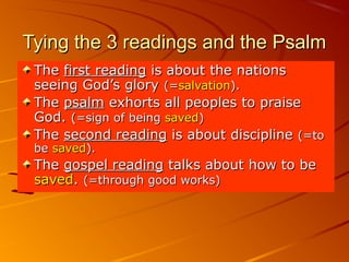 Tying the 3 readings and the PsalmTying the 3 readings and the Psalm
TheThe first readingfirst reading is about the nationsis about the nations
seeing God’s gloryseeing God’s glory (=(=salvationsalvation).).
TheThe psalmpsalm exhorts all peoples to praiseexhorts all peoples to praise
God.God. (=sign of being(=sign of being savedsaved))
TheThe second readingsecond reading is about disciplineis about discipline (=to(=to
bebe savedsaved).).
TheThe gospel readinggospel reading talks about how to betalks about how to be
savedsaved.. (=through good works)(=through good works)
 