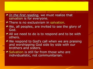 In the first readingIn the first reading,, we must realize thatwe must realize that
salvationsalvation is for everyone.is for everyone.
There is no exclusivism inThere is no exclusivism in salvationsalvation..
We, all peoples, are invited to see the glory ofWe, all peoples, are invited to see the glory of
God.God.
All we need to do is to respond and to be withAll we need to do is to respond and to be with
others.others.
We respond to God’s call when we are praisingWe respond to God’s call when we are praising
and worshipping God side by side with ourand worshipping God side by side with our
brothers and sisters.brothers and sisters.
SalvationSalvation is still far from those who areis still far from those who are
individualistic, not communitarian.individualistic, not communitarian.
 
