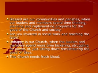 Blessed are our communities and parishes, whenBlessed are our communities and parishes, when
our leaders and members spend time thinking,our leaders and members spend time thinking,
planning and implementing programs for theplanning and implementing programs for the
good of the Church and society.good of the Church and society.
Are you involved in social work and teaching theAre you involved in social work and teaching the
faith?faith?
Unhappy is our Church, when the leaders andUnhappy is our Church, when the leaders and
members spend more time bickering, strugglingmembers spend more time bickering, struggling
for power, or, just sitting down remembering thefor power, or, just sitting down remembering the
good ol’ days.good ol’ days.
This Church needs fresh blood.This Church needs fresh blood.
 