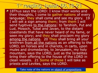 11stst
reading: Isaiah 66,18-21reading: Isaiah 66,18-21
18Thus says the LORD: I know their works and
their thoughts, I come to gather nations of every
language; they shall come and see my glory. 19
I will set a sign among them; from them I will
send fugitives to the nations: to Tarshish, Put and
Lud, Mosoch, Tubal and Javan, to the distant
coastlands that have never heard of my fame, or
seen my glory; and they shall proclaim my glory
among the nations. 20 They shall bring all your
brethren from all the nations as an offering to the
LORD, on horses and in chariots, in carts, upon
mules and dromedaries, to Jerusalem, my holy
mountain, says the LORD, just as the Israelites
bring their offering to the house of the LORD in
clean vessels. 21 Some of these I will take as
priests and Levites, says the LORD.
Take note of the nations as object of prepositions.
 
