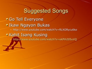 Suggested SongsSuggested Songs
Go Tell EveryoneGo Tell Everyone
Ikaw Ngayon BukasIkaw Ngayon Bukas
– http://www.youtube.com/watch?v=RLXGRycu6kohttp://www.youtube.com/watch?v=RLXGRycu6ko
Kahit Isang KusingKahit Isang Kusing
– http://www.youtube.com/watch?v=xKPih205uVQhttp://www.youtube.com/watch?v=xKPih205uVQ
 