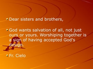 Dear sisters and brothers,
God wants salvation of all, not just
ours or yours. Worshiping together is
a sign of having accepted God's
design.
Fr. Cielo
 