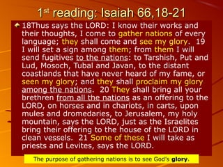 11stst
reading: Isaiah 66,18-21reading: Isaiah 66,18-21
18Thus says the LORD: I know their works and
their thoughts, I come to gather nations of every
language; they shall come and see my glory. 19
I will set a sign among them; from them I will
send fugitives to the nations: to Tarshish, Put and
Lud, Mosoch, Tubal and Javan, to the distant
coastlands that have never heard of my fame, or
seen my glory; and they shall proclaim my glory
among the nations. 20 They shall bring all your
brethren from all the nations as an offering to the
LORD, on horses and in chariots, in carts, upon
mules and dromedaries, to Jerusalem, my holy
mountain, says the LORD, just as the Israelites
bring their offering to the house of the LORD in
clean vessels. 21 Some of these I will take as
priests and Levites, says the LORD.
The purpose of gathering nations is to see God’s gloryglory.
 