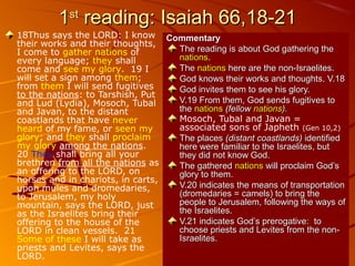 11stst
reading: Isaiah 66,18-21reading: Isaiah 66,18-21
18Thus says the LORD: I know
their works and their thoughts,
I come to gather nations of
every language; they shall
come and see my glory. 19 I
will set a sign among them;
from them I will send fugitives
to the nations: to Tarshish, Put
and Lud (Lydia), Mosoch, Tubal
and Javan, to the distant
coastlands that have never
heard of my fame, or seen my
glory; and they shall proclaim
my glory among the nations.
20 They shall bring all your
brethren from all the nations as
an offering to the LORD, on
horses and in chariots, in carts,
upon mules and dromedaries,
to Jerusalem, my holy
mountain, says the LORD, just
as the Israelites bring their
offering to the house of the
LORD in clean vessels. 21
Some of these I will take as
priests and Levites, says the
LORD.
CommentaryCommentary
The reading is about God gathering theThe reading is about God gathering the
nationsnations..
TheThe nationsnations here are the non-Israelites.here are the non-Israelites.
God knows their works and thoughts. V.18God knows their works and thoughts. V.18
God invites them to see his glory.God invites them to see his glory.
V.19 From them, God sends fugitives toV.19 From them, God sends fugitives to
thethe nationsnations (fellow(fellow nationsnations).).
Mosoch, Tubal and Javan =
associated sons of Japheth (Gen 10,2)
The placesThe places (distant coastlands)(distant coastlands) identifiedidentified
here were familiar to the Israelites, buthere were familiar to the Israelites, but
they did not know God.they did not know God.
The gatheredThe gathered nationsnations will proclaim God’swill proclaim God’s
glory to them.glory to them.
V.20 indicates the means of transportationV.20 indicates the means of transportation
(dromedaries = camels) to bring the(dromedaries = camels) to bring the
people to Jerusalem, following the ways ofpeople to Jerusalem, following the ways of
the Israelites.the Israelites.
V.21 indicates God’s prerogative: toV.21 indicates God’s prerogative: to
choose priests and Levites from the non-choose priests and Levites from the non-
Israelites.Israelites.
 